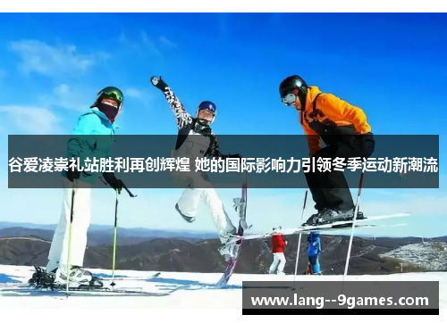 谷爱凌崇礼站胜利再创辉煌 她的国际影响力引领冬季运动新潮流