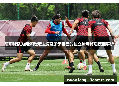 意甲球队为何多数无法拥有属于自己的独立球场背后原因解析