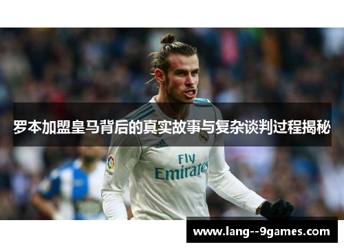 罗本加盟皇马背后的真实故事与复杂谈判过程揭秘