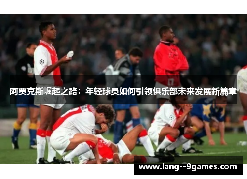 阿贾克斯崛起之路:年轻球员如何引领俱乐部未来发展新篇章 阿贾克斯崛起之路:年轻球员如何引领俱乐部未来发展新篇章