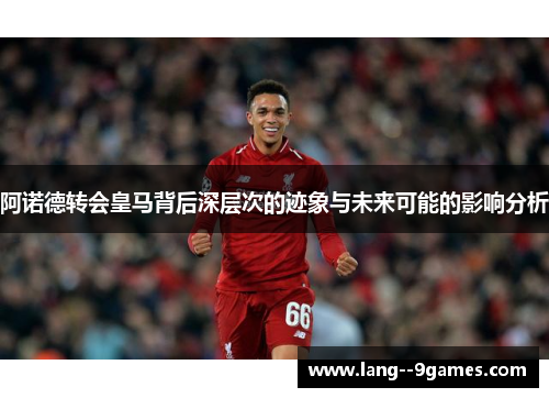 阿诺德转会皇马背后深层次的迹象与未来可能的影响分析 阿诺德转会皇马背后深层次的迹象与未来可能的影响分析
