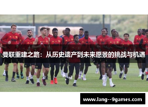 曼联重建之路:从历史遗产到未来愿景的挑战与机遇 曼联重建之路:从历史遗产到未来愿景的挑战与机遇