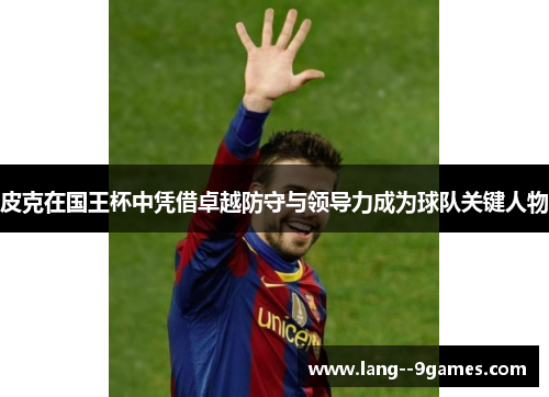 皮克在国王杯中凭借卓越防守与领导力成为球队关键人物 皮克在国王杯中凭借卓越防守与领导力成为球队关键人物