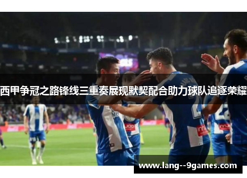 西甲争冠之路锋线三重奏展现默契配合助力球队追逐荣耀
