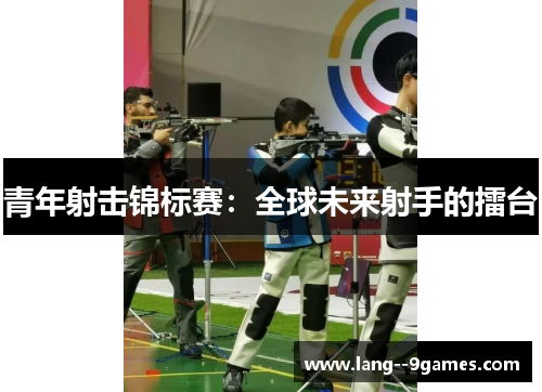 青年射击锦标赛：全球未来射手的擂台